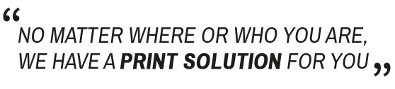 NO MATTER WHERE OR WHO YOU ARE, WE HAVE A PRINT SOLUTION FOR YOU